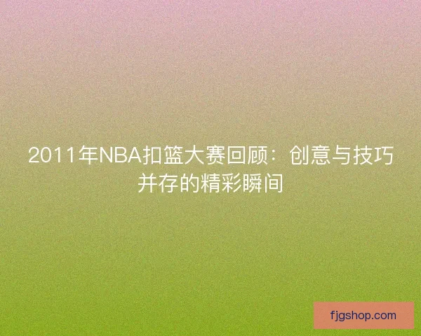 2011年NBA扣篮大赛回顾：创意与技巧并存的精彩瞬间