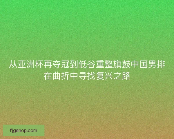 从亚洲杯再夺冠到低谷重整旗鼓中国男排在曲折中寻找复兴之路