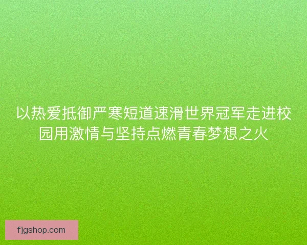 以热爱抵御严寒短道速滑世界冠军走进校园用激情与坚持点燃青春梦想之火