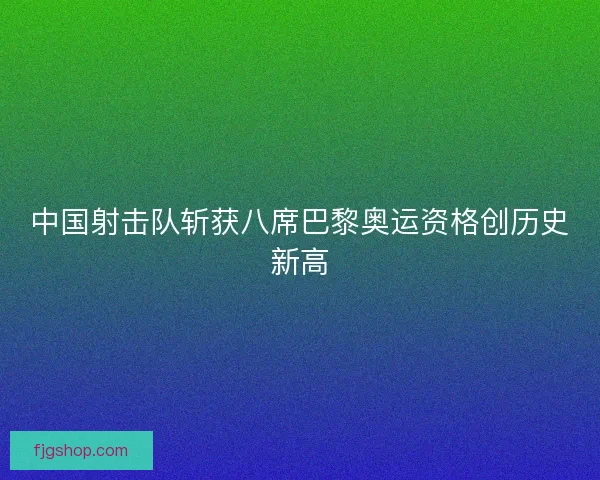 中国射击队斩获八席巴黎奥运资格创历史新高