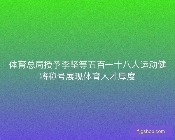 体育总局授予李坚等五百一十八人运动健将称号展现体育人才厚度