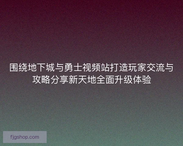 围绕地下城与勇士视频站打造玩家交流与攻略分享新天地全面升级体验