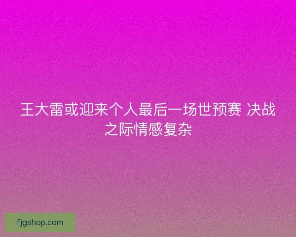 王大雷或迎来个人最后一场世预赛 决战之际情感复杂