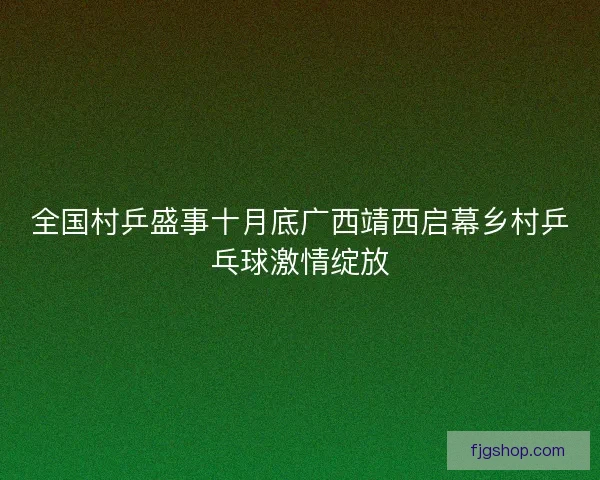 全国村乒盛事十月底广西靖西启幕乡村乒乓球激情绽放