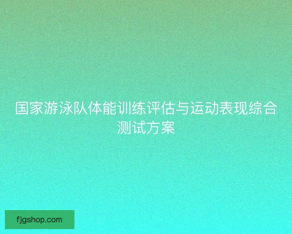 国家游泳队体能训练评估与运动表现综合测试方案